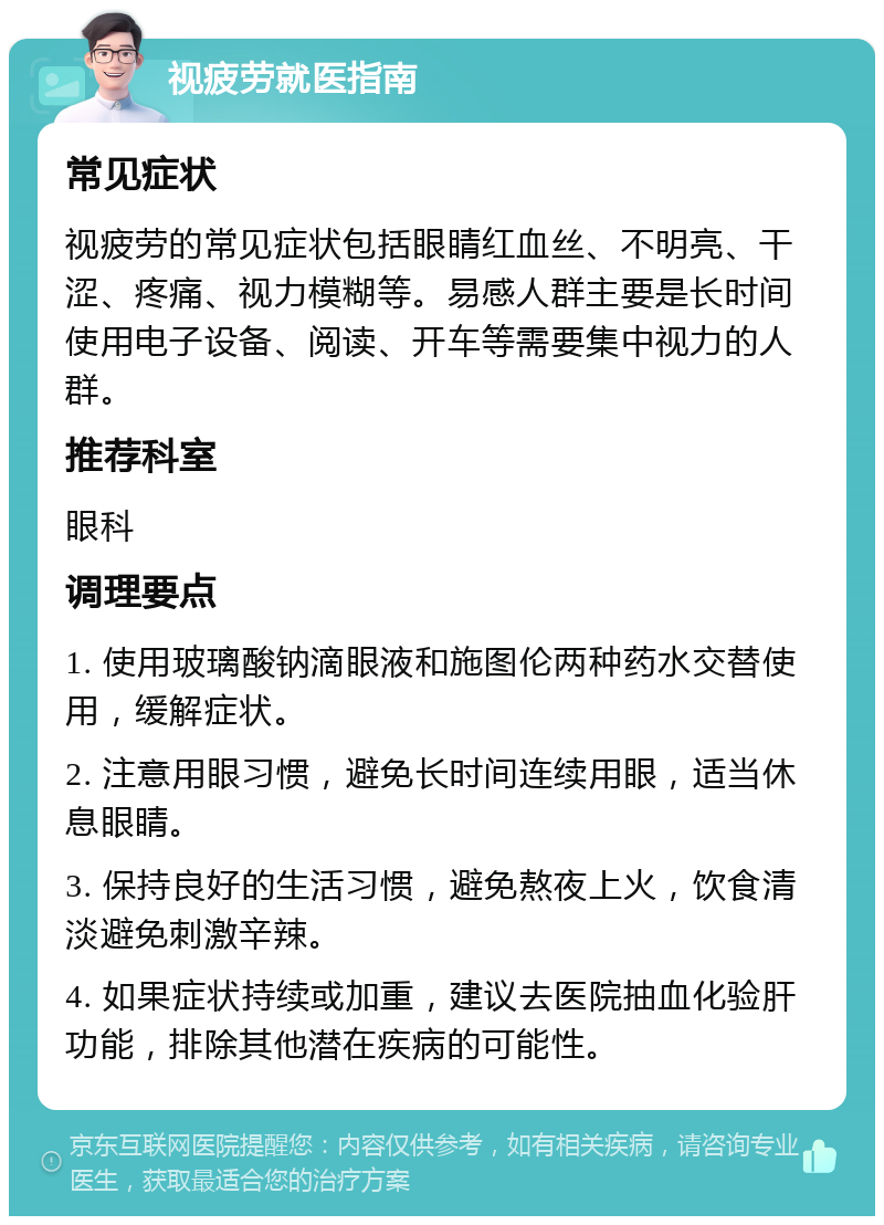 视疲劳就医指南 常见症状 视疲劳的常见症状包括眼睛红血丝、不明亮、干涩、疼痛、视力模糊等。易感人群主要是长时间使用电子设备、阅读、开车等需要集中视力的人群。 推荐科室 眼科 调理要点 1. 使用玻璃酸钠滴眼液和施图伦两种药水交替使用，缓解症状。 2. 注意用眼习惯，避免长时间连续用眼，适当休息眼睛。 3. 保持良好的生活习惯，避免熬夜上火，饮食清淡避免刺激辛辣。 4. 如果症状持续或加重，建议去医院抽血化验肝功能，排除其他潜在疾病的可能性。