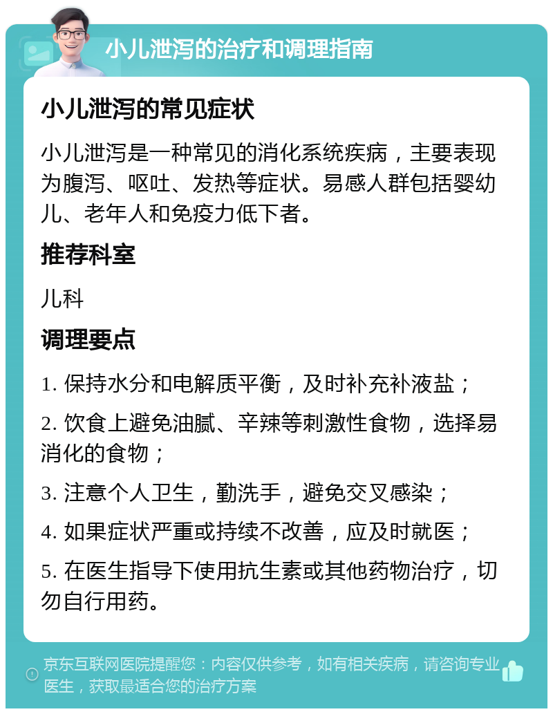 小儿泄泻的治疗和调理指南 小儿泄泻的常见症状 小儿泄泻是一种常见的消化系统疾病，主要表现为腹泻、呕吐、发热等症状。易感人群包括婴幼儿、老年人和免疫力低下者。 推荐科室 儿科 调理要点 1. 保持水分和电解质平衡，及时补充补液盐； 2. 饮食上避免油腻、辛辣等刺激性食物，选择易消化的食物； 3. 注意个人卫生，勤洗手，避免交叉感染； 4. 如果症状严重或持续不改善，应及时就医； 5. 在医生指导下使用抗生素或其他药物治疗，切勿自行用药。