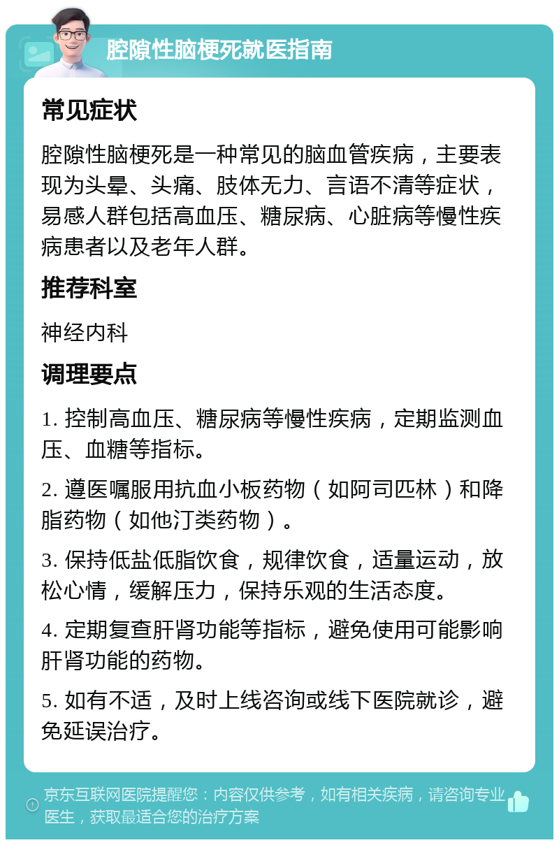 腔隙性脑梗死就医指南 常见症状 腔隙性脑梗死是一种常见的脑血管疾病，主要表现为头晕、头痛、肢体无力、言语不清等症状，易感人群包括高血压、糖尿病、心脏病等慢性疾病患者以及老年人群。 推荐科室 神经内科 调理要点 1. 控制高血压、糖尿病等慢性疾病，定期监测血压、血糖等指标。 2. 遵医嘱服用抗血小板药物（如阿司匹林）和降脂药物（如他汀类药物）。 3. 保持低盐低脂饮食，规律饮食，适量运动，放松心情，缓解压力，保持乐观的生活态度。 4. 定期复查肝肾功能等指标，避免使用可能影响肝肾功能的药物。 5. 如有不适，及时上线咨询或线下医院就诊，避免延误治疗。