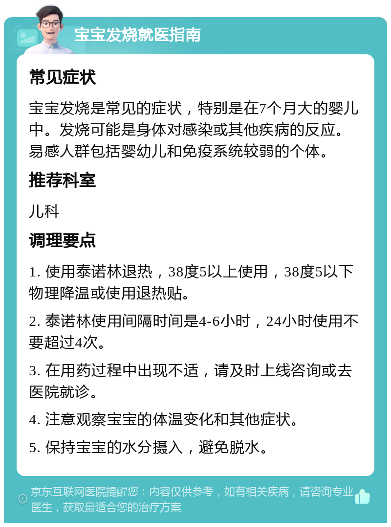 宝宝发烧就医指南 常见症状 宝宝发烧是常见的症状，特别是在7个月大的婴儿中。发烧可能是身体对感染或其他疾病的反应。易感人群包括婴幼儿和免疫系统较弱的个体。 推荐科室 儿科 调理要点 1. 使用泰诺林退热，38度5以上使用，38度5以下物理降温或使用退热贴。 2. 泰诺林使用间隔时间是4-6小时，24小时使用不要超过4次。 3. 在用药过程中出现不适，请及时上线咨询或去医院就诊。 4. 注意观察宝宝的体温变化和其他症状。 5. 保持宝宝的水分摄入，避免脱水。