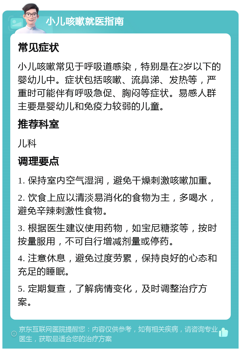 小儿咳嗽就医指南 常见症状 小儿咳嗽常见于呼吸道感染，特别是在2岁以下的婴幼儿中。症状包括咳嗽、流鼻涕、发热等，严重时可能伴有呼吸急促、胸闷等症状。易感人群主要是婴幼儿和免疫力较弱的儿童。 推荐科室 儿科 调理要点 1. 保持室内空气湿润，避免干燥刺激咳嗽加重。 2. 饮食上应以清淡易消化的食物为主，多喝水，避免辛辣刺激性食物。 3. 根据医生建议使用药物，如宝尼糖浆等，按时按量服用，不可自行增减剂量或停药。 4. 注意休息，避免过度劳累，保持良好的心态和充足的睡眠。 5. 定期复查，了解病情变化，及时调整治疗方案。