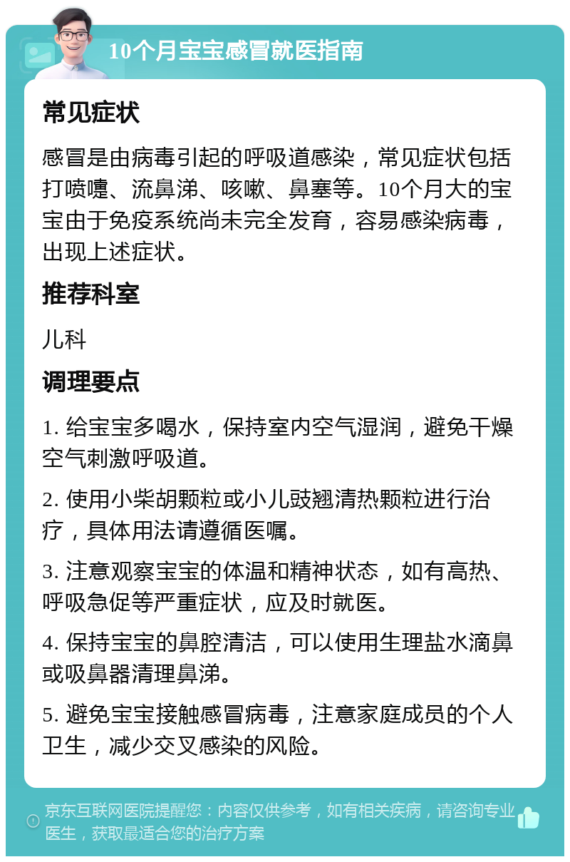 10个月宝宝感冒就医指南 常见症状 感冒是由病毒引起的呼吸道感染，常见症状包括打喷嚏、流鼻涕、咳嗽、鼻塞等。10个月大的宝宝由于免疫系统尚未完全发育，容易感染病毒，出现上述症状。 推荐科室 儿科 调理要点 1. 给宝宝多喝水，保持室内空气湿润，避免干燥空气刺激呼吸道。 2. 使用小柴胡颗粒或小儿豉翘清热颗粒进行治疗，具体用法请遵循医嘱。 3. 注意观察宝宝的体温和精神状态，如有高热、呼吸急促等严重症状，应及时就医。 4. 保持宝宝的鼻腔清洁，可以使用生理盐水滴鼻或吸鼻器清理鼻涕。 5. 避免宝宝接触感冒病毒，注意家庭成员的个人卫生，减少交叉感染的风险。