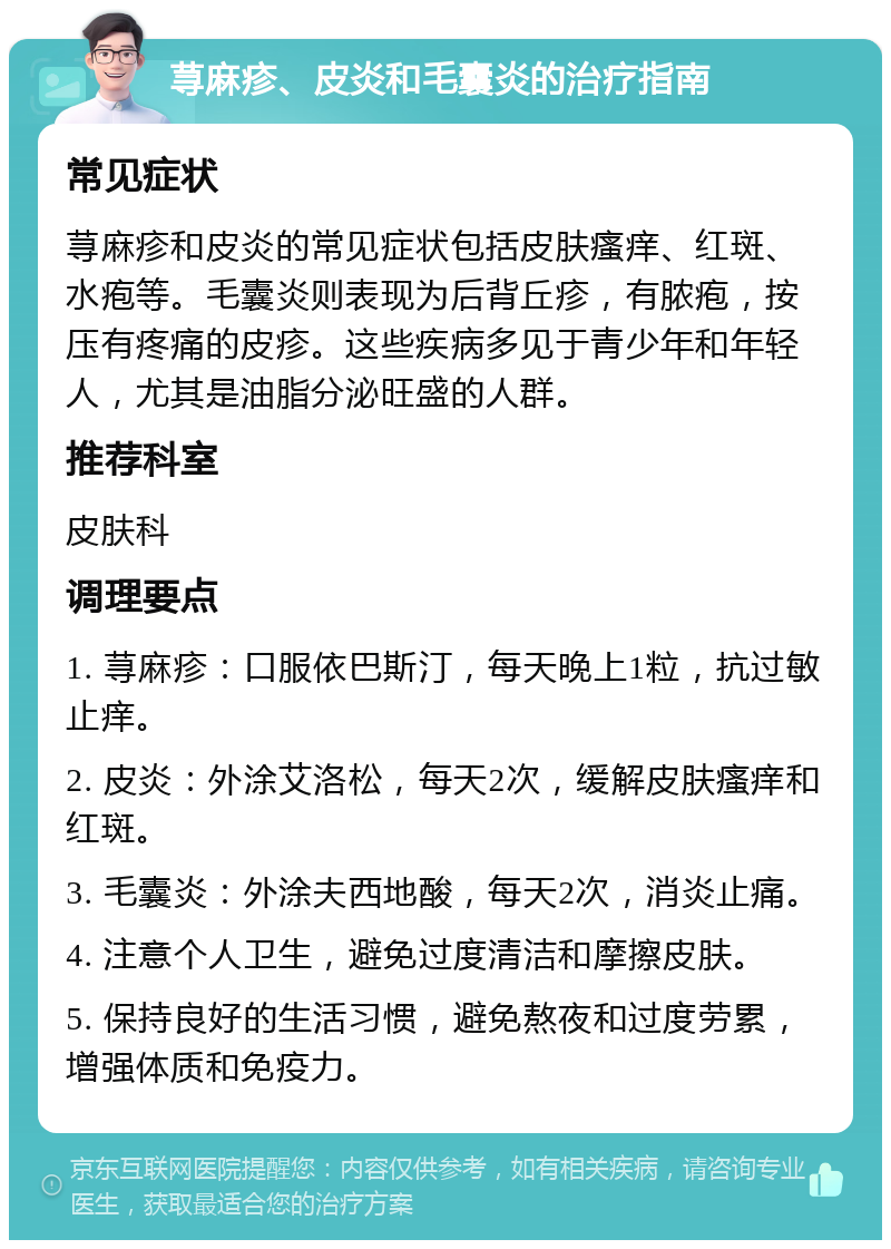 荨麻疹、皮炎和毛囊炎的治疗指南 常见症状 荨麻疹和皮炎的常见症状包括皮肤瘙痒、红斑、水疱等。毛囊炎则表现为后背丘疹，有脓疱，按压有疼痛的皮疹。这些疾病多见于青少年和年轻人，尤其是油脂分泌旺盛的人群。 推荐科室 皮肤科 调理要点 1. 荨麻疹：口服依巴斯汀，每天晚上1粒，抗过敏止痒。 2. 皮炎：外涂艾洛松，每天2次，缓解皮肤瘙痒和红斑。 3. 毛囊炎：外涂夫西地酸，每天2次，消炎止痛。 4. 注意个人卫生，避免过度清洁和摩擦皮肤。 5. 保持良好的生活习惯，避免熬夜和过度劳累，增强体质和免疫力。