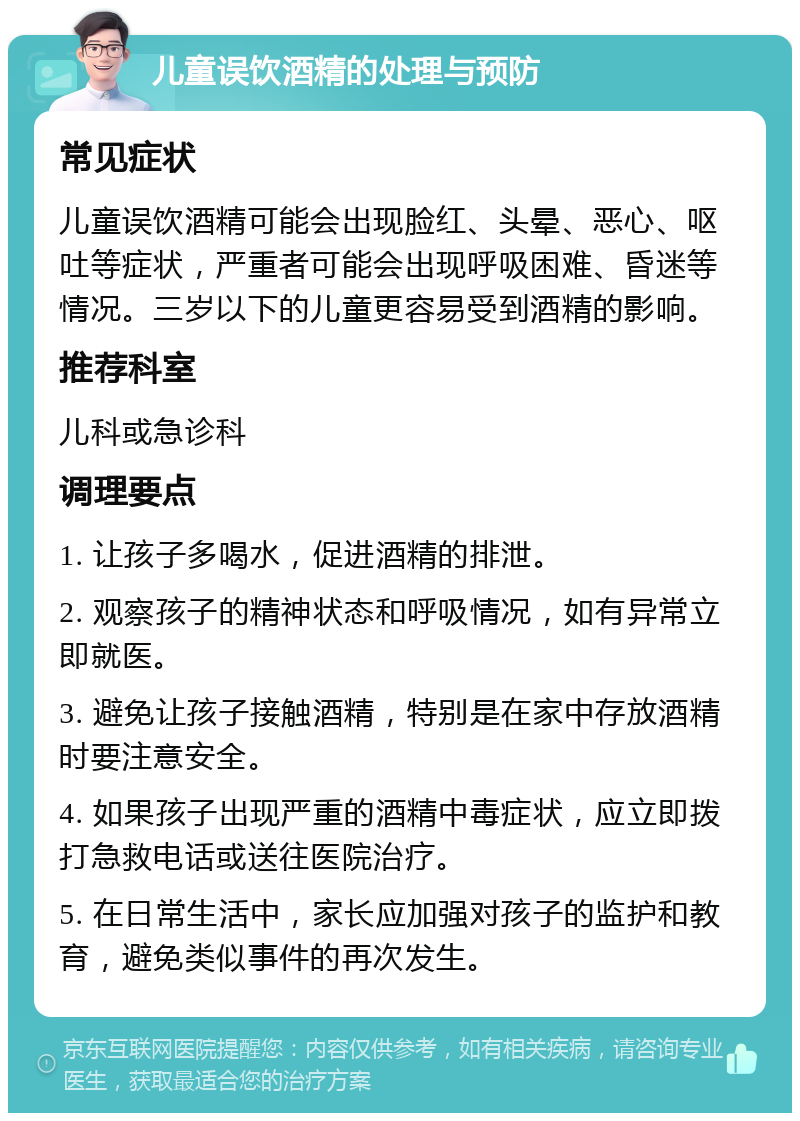 儿童误饮酒精的处理与预防 常见症状 儿童误饮酒精可能会出现脸红、头晕、恶心、呕吐等症状，严重者可能会出现呼吸困难、昏迷等情况。三岁以下的儿童更容易受到酒精的影响。 推荐科室 儿科或急诊科 调理要点 1. 让孩子多喝水，促进酒精的排泄。 2. 观察孩子的精神状态和呼吸情况，如有异常立即就医。 3. 避免让孩子接触酒精，特别是在家中存放酒精时要注意安全。 4. 如果孩子出现严重的酒精中毒症状，应立即拨打急救电话或送往医院治疗。 5. 在日常生活中，家长应加强对孩子的监护和教育，避免类似事件的再次发生。