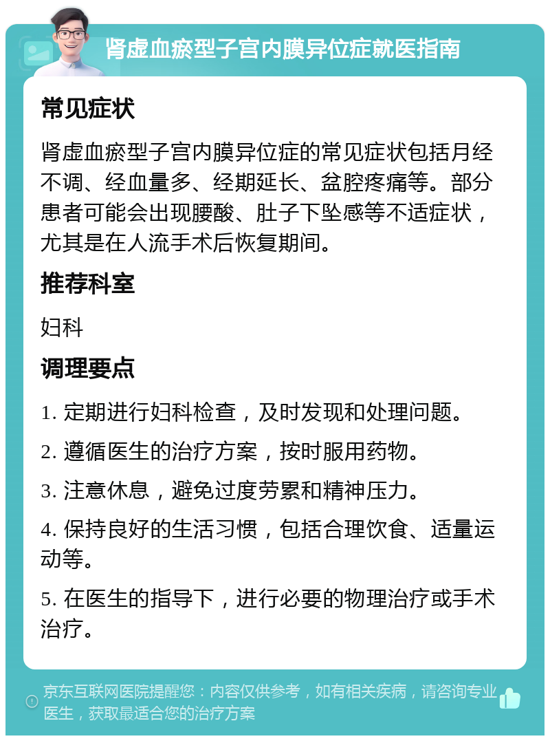 肾虚血瘀型子宫内膜异位症就医指南 常见症状 肾虚血瘀型子宫内膜异位症的常见症状包括月经不调、经血量多、经期延长、盆腔疼痛等。部分患者可能会出现腰酸、肚子下坠感等不适症状，尤其是在人流手术后恢复期间。 推荐科室 妇科 调理要点 1. 定期进行妇科检查，及时发现和处理问题。 2. 遵循医生的治疗方案，按时服用药物。 3. 注意休息，避免过度劳累和精神压力。 4. 保持良好的生活习惯，包括合理饮食、适量运动等。 5. 在医生的指导下，进行必要的物理治疗或手术治疗。