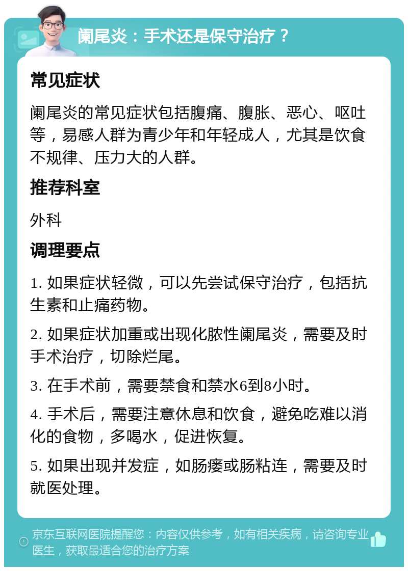 阑尾炎：手术还是保守治疗？ 常见症状 阑尾炎的常见症状包括腹痛、腹胀、恶心、呕吐等，易感人群为青少年和年轻成人，尤其是饮食不规律、压力大的人群。 推荐科室 外科 调理要点 1. 如果症状轻微，可以先尝试保守治疗，包括抗生素和止痛药物。 2. 如果症状加重或出现化脓性阑尾炎，需要及时手术治疗，切除烂尾。 3. 在手术前，需要禁食和禁水6到8小时。 4. 手术后，需要注意休息和饮食，避免吃难以消化的食物，多喝水，促进恢复。 5. 如果出现并发症，如肠瘘或肠粘连，需要及时就医处理。