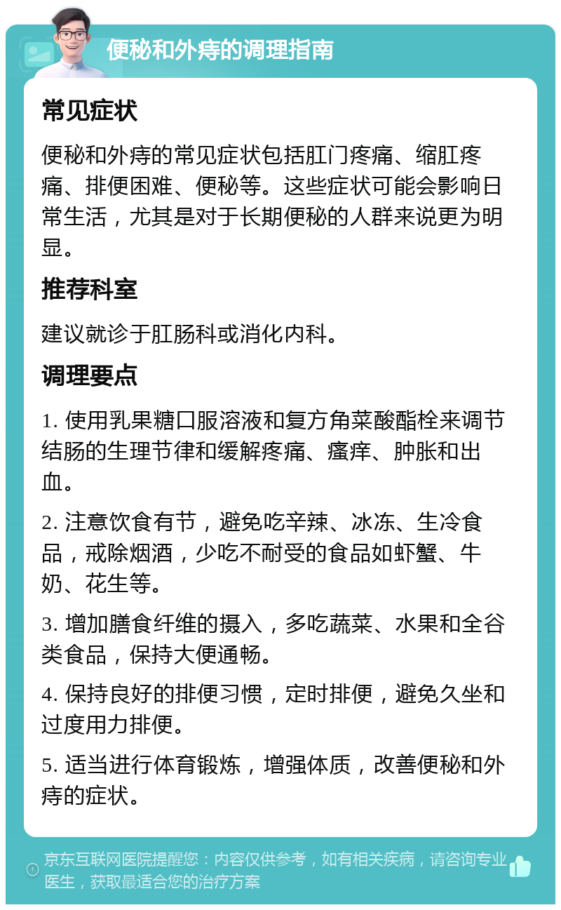 便秘和外痔的调理指南 常见症状 便秘和外痔的常见症状包括肛门疼痛、缩肛疼痛、排便困难、便秘等。这些症状可能会影响日常生活，尤其是对于长期便秘的人群来说更为明显。 推荐科室 建议就诊于肛肠科或消化内科。 调理要点 1. 使用乳果糖口服溶液和复方角菜酸酯栓来调节结肠的生理节律和缓解疼痛、瘙痒、肿胀和出血。 2. 注意饮食有节，避免吃辛辣、冰冻、生冷食品，戒除烟酒，少吃不耐受的食品如虾蟹、牛奶、花生等。 3. 增加膳食纤维的摄入，多吃蔬菜、水果和全谷类食品，保持大便通畅。 4. 保持良好的排便习惯，定时排便，避免久坐和过度用力排便。 5. 适当进行体育锻炼，增强体质，改善便秘和外痔的症状。