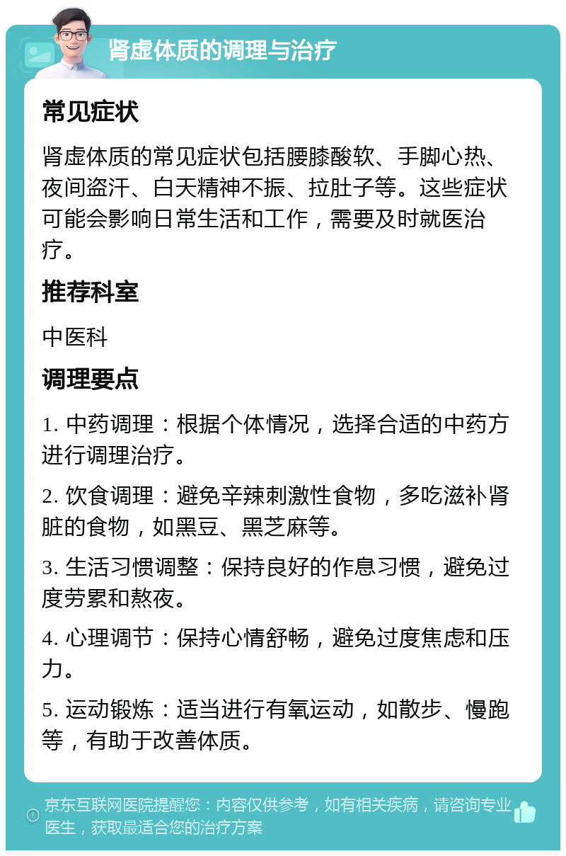 肾虚体质的调理与治疗 常见症状 肾虚体质的常见症状包括腰膝酸软、手脚心热、夜间盗汗、白天精神不振、拉肚子等。这些症状可能会影响日常生活和工作，需要及时就医治疗。 推荐科室 中医科 调理要点 1. 中药调理：根据个体情况，选择合适的中药方进行调理治疗。 2. 饮食调理：避免辛辣刺激性食物，多吃滋补肾脏的食物，如黑豆、黑芝麻等。 3. 生活习惯调整：保持良好的作息习惯，避免过度劳累和熬夜。 4. 心理调节：保持心情舒畅，避免过度焦虑和压力。 5. 运动锻炼：适当进行有氧运动，如散步、慢跑等，有助于改善体质。