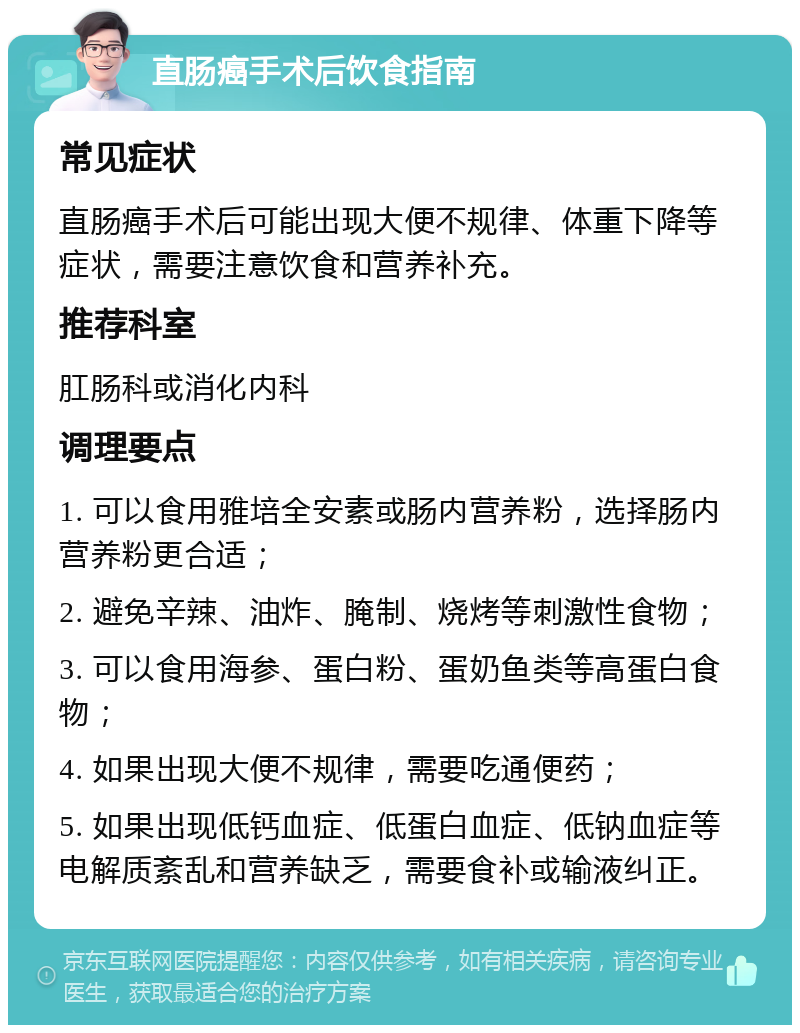 直肠癌手术后饮食指南 常见症状 直肠癌手术后可能出现大便不规律、体重下降等症状，需要注意饮食和营养补充。 推荐科室 肛肠科或消化内科 调理要点 1. 可以食用雅培全安素或肠内营养粉，选择肠内营养粉更合适； 2. 避免辛辣、油炸、腌制、烧烤等刺激性食物； 3. 可以食用海参、蛋白粉、蛋奶鱼类等高蛋白食物； 4. 如果出现大便不规律，需要吃通便药； 5. 如果出现低钙血症、低蛋白血症、低钠血症等电解质紊乱和营养缺乏，需要食补或输液纠正。