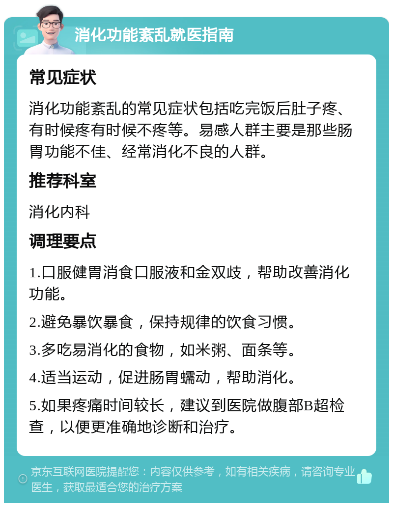 消化功能紊乱就医指南 常见症状 消化功能紊乱的常见症状包括吃完饭后肚子疼、有时候疼有时候不疼等。易感人群主要是那些肠胃功能不佳、经常消化不良的人群。 推荐科室 消化内科 调理要点 1.口服健胃消食口服液和金双歧，帮助改善消化功能。 2.避免暴饮暴食，保持规律的饮食习惯。 3.多吃易消化的食物，如米粥、面条等。 4.适当运动，促进肠胃蠕动，帮助消化。 5.如果疼痛时间较长，建议到医院做腹部B超检查，以便更准确地诊断和治疗。