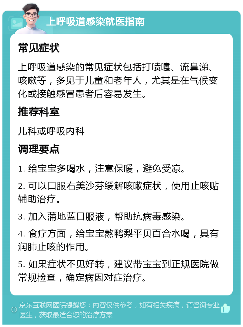 上呼吸道感染就医指南 常见症状 上呼吸道感染的常见症状包括打喷嚏、流鼻涕、咳嗽等，多见于儿童和老年人，尤其是在气候变化或接触感冒患者后容易发生。 推荐科室 儿科或呼吸内科 调理要点 1. 给宝宝多喝水，注意保暖，避免受凉。 2. 可以口服右美沙芬缓解咳嗽症状，使用止咳贴辅助治疗。 3. 加入蒲地蓝口服液，帮助抗病毒感染。 4. 食疗方面，给宝宝熬鸭梨平贝百合水喝，具有润肺止咳的作用。 5. 如果症状不见好转，建议带宝宝到正规医院做常规检查，确定病因对症治疗。