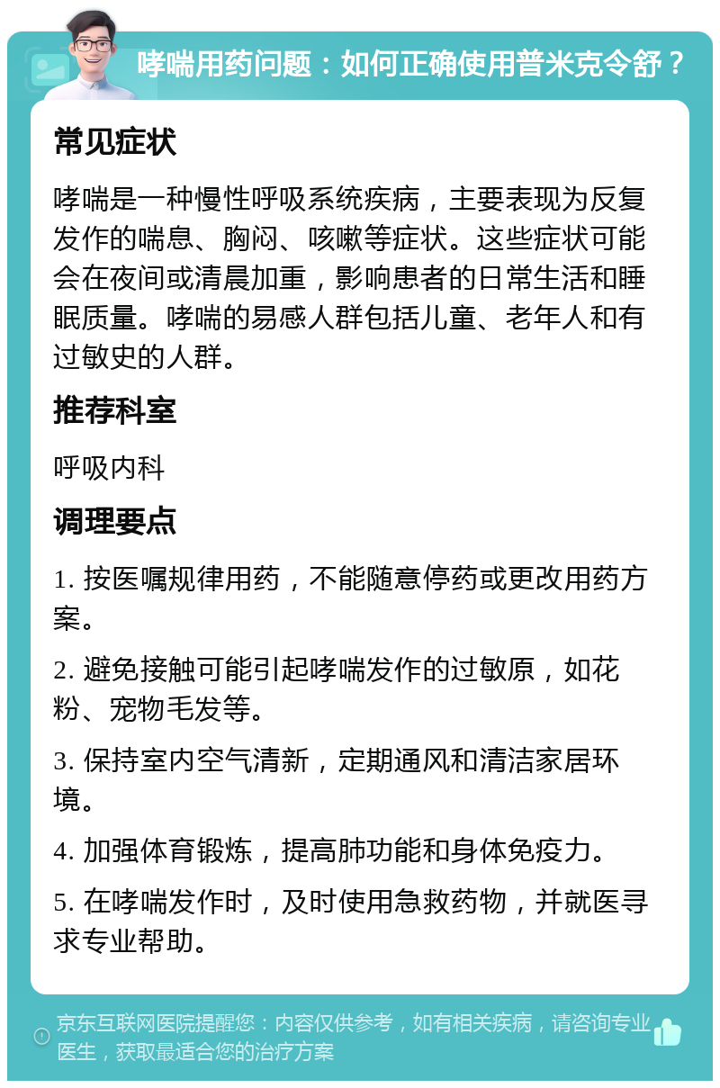 哮喘用药问题：如何正确使用普米克令舒？ 常见症状 哮喘是一种慢性呼吸系统疾病，主要表现为反复发作的喘息、胸闷、咳嗽等症状。这些症状可能会在夜间或清晨加重，影响患者的日常生活和睡眠质量。哮喘的易感人群包括儿童、老年人和有过敏史的人群。 推荐科室 呼吸内科 调理要点 1. 按医嘱规律用药，不能随意停药或更改用药方案。 2. 避免接触可能引起哮喘发作的过敏原，如花粉、宠物毛发等。 3. 保持室内空气清新，定期通风和清洁家居环境。 4. 加强体育锻炼，提高肺功能和身体免疫力。 5. 在哮喘发作时，及时使用急救药物，并就医寻求专业帮助。