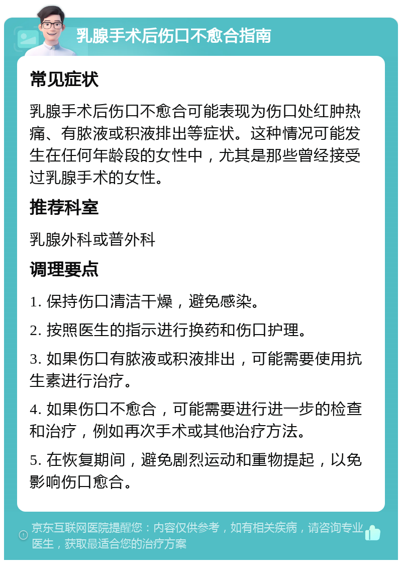 乳腺手术后伤口不愈合指南 常见症状 乳腺手术后伤口不愈合可能表现为伤口处红肿热痛、有脓液或积液排出等症状。这种情况可能发生在任何年龄段的女性中，尤其是那些曾经接受过乳腺手术的女性。 推荐科室 乳腺外科或普外科 调理要点 1. 保持伤口清洁干燥，避免感染。 2. 按照医生的指示进行换药和伤口护理。 3. 如果伤口有脓液或积液排出，可能需要使用抗生素进行治疗。 4. 如果伤口不愈合，可能需要进行进一步的检查和治疗，例如再次手术或其他治疗方法。 5. 在恢复期间，避免剧烈运动和重物提起，以免影响伤口愈合。