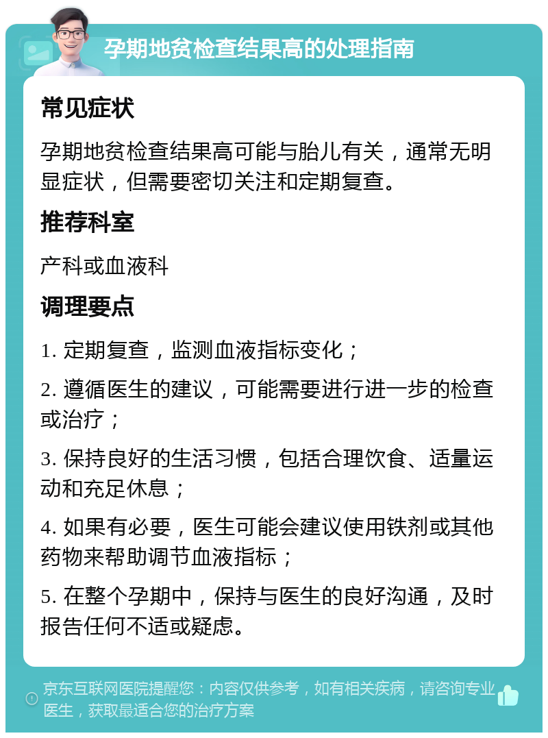 孕期地贫检查结果高的处理指南 常见症状 孕期地贫检查结果高可能与胎儿有关，通常无明显症状，但需要密切关注和定期复查。 推荐科室 产科或血液科 调理要点 1. 定期复查，监测血液指标变化； 2. 遵循医生的建议，可能需要进行进一步的检查或治疗； 3. 保持良好的生活习惯，包括合理饮食、适量运动和充足休息； 4. 如果有必要，医生可能会建议使用铁剂或其他药物来帮助调节血液指标； 5. 在整个孕期中，保持与医生的良好沟通，及时报告任何不适或疑虑。