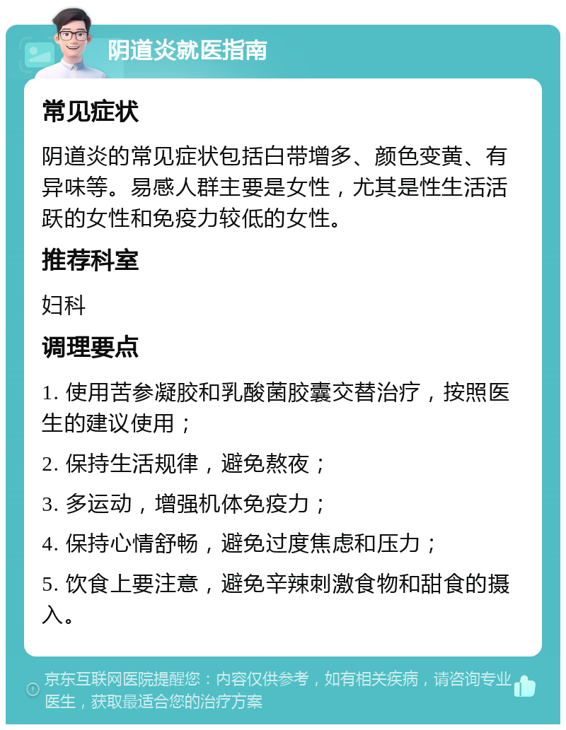 阴道炎就医指南 常见症状 阴道炎的常见症状包括白带增多、颜色变黄、有异味等。易感人群主要是女性，尤其是性生活活跃的女性和免疫力较低的女性。 推荐科室 妇科 调理要点 1. 使用苦参凝胶和乳酸菌胶囊交替治疗，按照医生的建议使用； 2. 保持生活规律，避免熬夜； 3. 多运动，增强机体免疫力； 4. 保持心情舒畅，避免过度焦虑和压力； 5. 饮食上要注意，避免辛辣刺激食物和甜食的摄入。