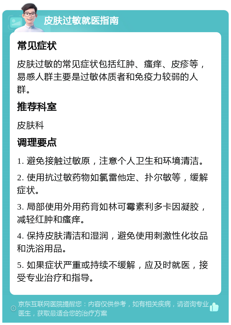 皮肤过敏就医指南 常见症状 皮肤过敏的常见症状包括红肿、瘙痒、皮疹等，易感人群主要是过敏体质者和免疫力较弱的人群。 推荐科室 皮肤科 调理要点 1. 避免接触过敏原，注意个人卫生和环境清洁。 2. 使用抗过敏药物如氯雷他定、扑尔敏等，缓解症状。 3. 局部使用外用药膏如林可霉素利多卡因凝胶，减轻红肿和瘙痒。 4. 保持皮肤清洁和湿润，避免使用刺激性化妆品和洗浴用品。 5. 如果症状严重或持续不缓解，应及时就医，接受专业治疗和指导。