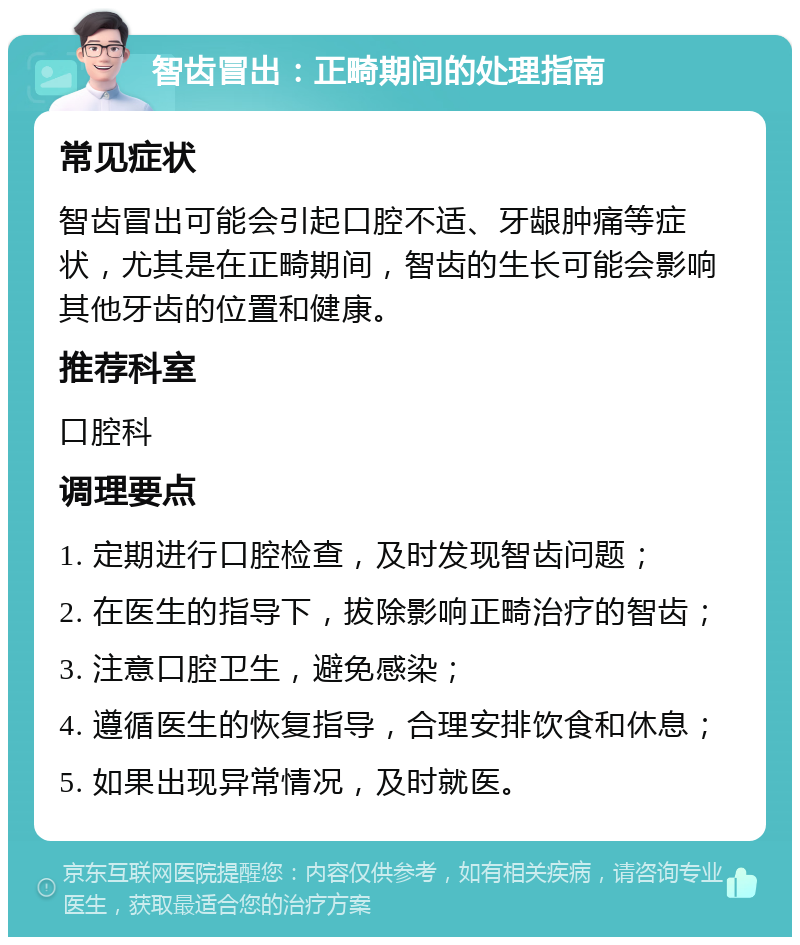 智齿冒出：正畸期间的处理指南 常见症状 智齿冒出可能会引起口腔不适、牙龈肿痛等症状，尤其是在正畸期间，智齿的生长可能会影响其他牙齿的位置和健康。 推荐科室 口腔科 调理要点 1. 定期进行口腔检查，及时发现智齿问题； 2. 在医生的指导下，拔除影响正畸治疗的智齿； 3. 注意口腔卫生，避免感染； 4. 遵循医生的恢复指导，合理安排饮食和休息； 5. 如果出现异常情况，及时就医。