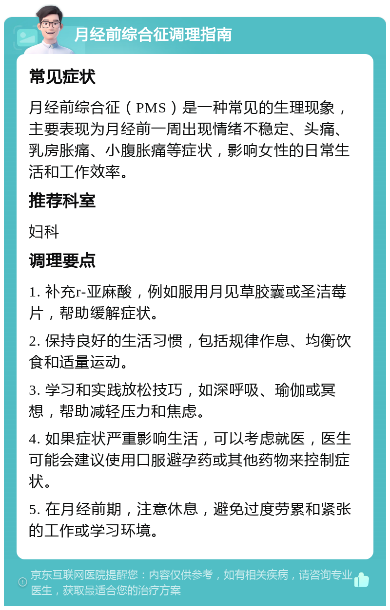 月经前综合征调理指南 常见症状 月经前综合征（PMS）是一种常见的生理现象，主要表现为月经前一周出现情绪不稳定、头痛、乳房胀痛、小腹胀痛等症状，影响女性的日常生活和工作效率。 推荐科室 妇科 调理要点 1. 补充r-亚麻酸，例如服用月见草胶囊或圣洁莓片，帮助缓解症状。 2. 保持良好的生活习惯，包括规律作息、均衡饮食和适量运动。 3. 学习和实践放松技巧，如深呼吸、瑜伽或冥想，帮助减轻压力和焦虑。 4. 如果症状严重影响生活，可以考虑就医，医生可能会建议使用口服避孕药或其他药物来控制症状。 5. 在月经前期，注意休息，避免过度劳累和紧张的工作或学习环境。