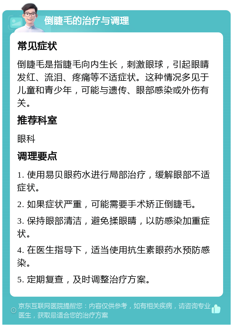 倒睫毛的治疗与调理 常见症状 倒睫毛是指睫毛向内生长，刺激眼球，引起眼睛发红、流泪、疼痛等不适症状。这种情况多见于儿童和青少年，可能与遗传、眼部感染或外伤有关。 推荐科室 眼科 调理要点 1. 使用易贝眼药水进行局部治疗，缓解眼部不适症状。 2. 如果症状严重，可能需要手术矫正倒睫毛。 3. 保持眼部清洁，避免揉眼睛，以防感染加重症状。 4. 在医生指导下，适当使用抗生素眼药水预防感染。 5. 定期复查，及时调整治疗方案。