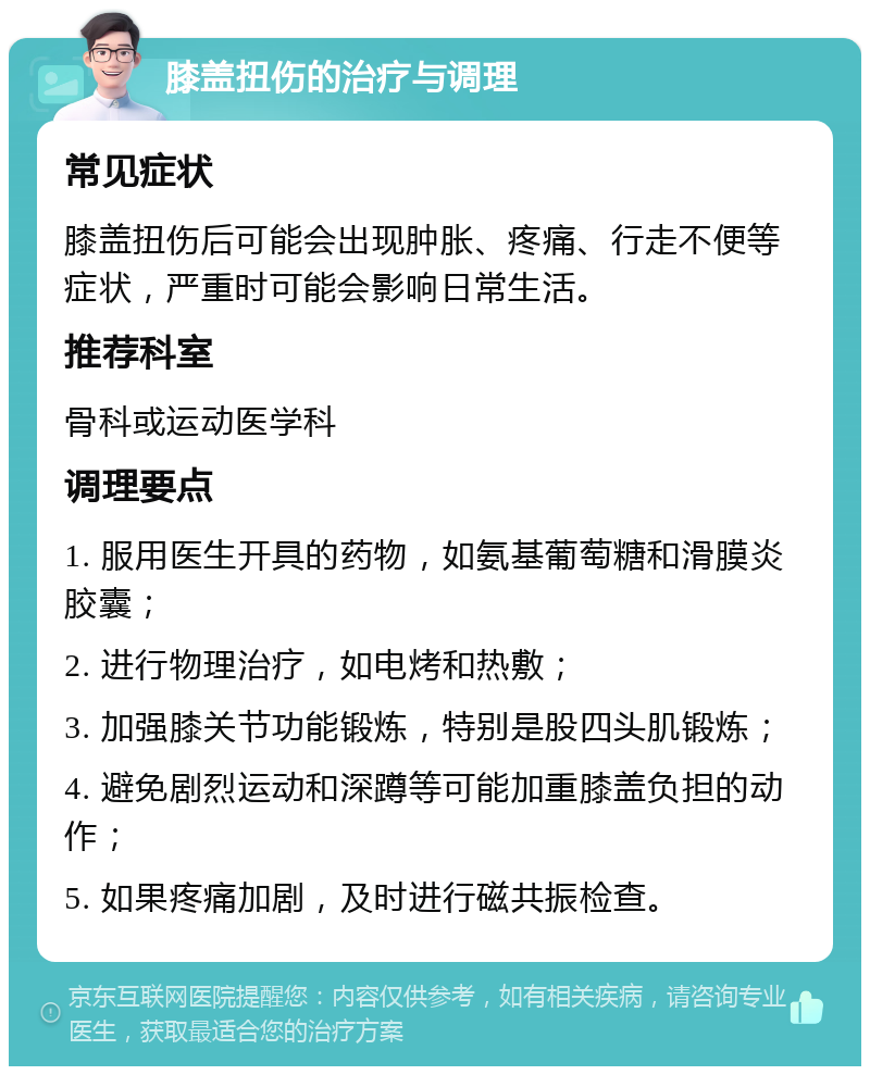 膝盖扭伤的治疗与调理 常见症状 膝盖扭伤后可能会出现肿胀、疼痛、行走不便等症状，严重时可能会影响日常生活。 推荐科室 骨科或运动医学科 调理要点 1. 服用医生开具的药物，如氨基葡萄糖和滑膜炎胶囊； 2. 进行物理治疗，如电烤和热敷； 3. 加强膝关节功能锻炼，特别是股四头肌锻炼； 4. 避免剧烈运动和深蹲等可能加重膝盖负担的动作； 5. 如果疼痛加剧，及时进行磁共振检查。