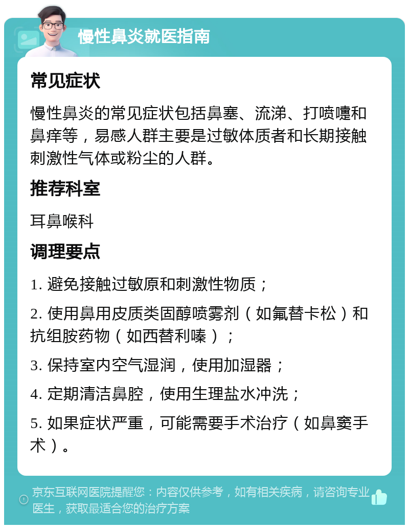 慢性鼻炎就医指南 常见症状 慢性鼻炎的常见症状包括鼻塞、流涕、打喷嚏和鼻痒等，易感人群主要是过敏体质者和长期接触刺激性气体或粉尘的人群。 推荐科室 耳鼻喉科 调理要点 1. 避免接触过敏原和刺激性物质； 2. 使用鼻用皮质类固醇喷雾剂（如氟替卡松）和抗组胺药物（如西替利嗪）； 3. 保持室内空气湿润，使用加湿器； 4. 定期清洁鼻腔，使用生理盐水冲洗； 5. 如果症状严重，可能需要手术治疗（如鼻窦手术）。