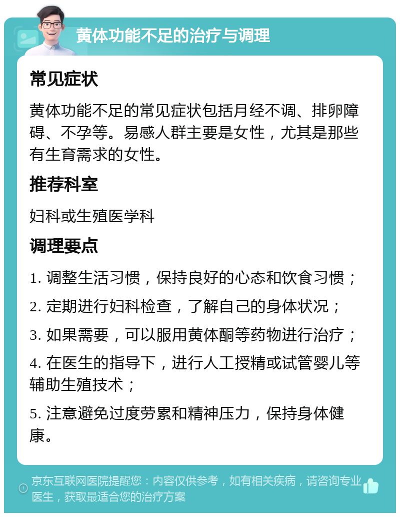 黄体功能不足的治疗与调理 常见症状 黄体功能不足的常见症状包括月经不调、排卵障碍、不孕等。易感人群主要是女性，尤其是那些有生育需求的女性。 推荐科室 妇科或生殖医学科 调理要点 1. 调整生活习惯，保持良好的心态和饮食习惯； 2. 定期进行妇科检查，了解自己的身体状况； 3. 如果需要，可以服用黄体酮等药物进行治疗； 4. 在医生的指导下，进行人工授精或试管婴儿等辅助生殖技术； 5. 注意避免过度劳累和精神压力，保持身体健康。