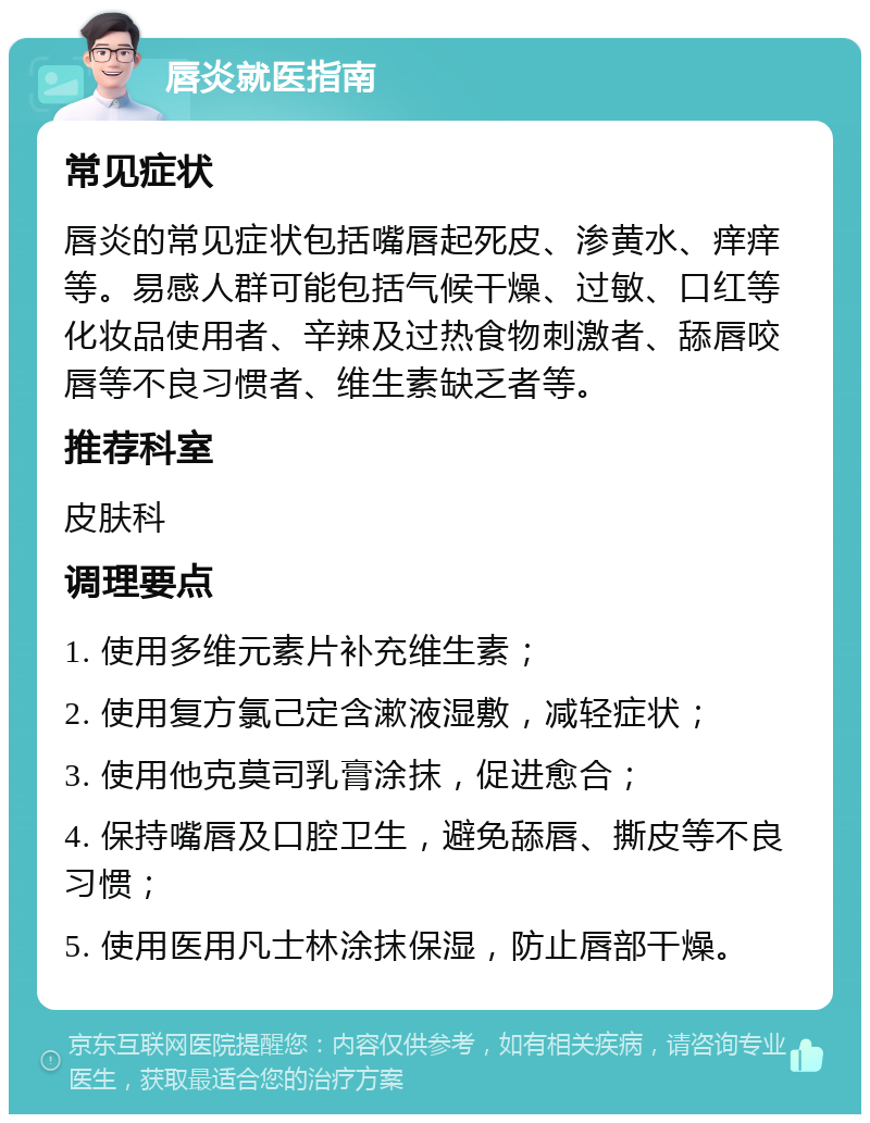 唇炎就医指南 常见症状 唇炎的常见症状包括嘴唇起死皮、渗黄水、痒痒等。易感人群可能包括气候干燥、过敏、口红等化妆品使用者、辛辣及过热食物刺激者、舔唇咬唇等不良习惯者、维生素缺乏者等。 推荐科室 皮肤科 调理要点 1. 使用多维元素片补充维生素； 2. 使用复方氯己定含漱液湿敷，减轻症状； 3. 使用他克莫司乳膏涂抹，促进愈合； 4. 保持嘴唇及口腔卫生，避免舔唇、撕皮等不良习惯； 5. 使用医用凡士林涂抹保湿，防止唇部干燥。