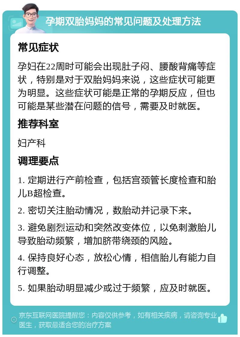 孕期双胎妈妈的常见问题及处理方法 常见症状 孕妇在22周时可能会出现肚子闷、腰酸背痛等症状，特别是对于双胎妈妈来说，这些症状可能更为明显。这些症状可能是正常的孕期反应，但也可能是某些潜在问题的信号，需要及时就医。 推荐科室 妇产科 调理要点 1. 定期进行产前检查，包括宫颈管长度检查和胎儿B超检查。 2. 密切关注胎动情况，数胎动并记录下来。 3. 避免剧烈运动和突然改变体位，以免刺激胎儿导致胎动频繁，增加脐带绕颈的风险。 4. 保持良好心态，放松心情，相信胎儿有能力自行调整。 5. 如果胎动明显减少或过于频繁，应及时就医。