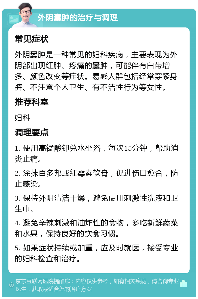 外阴囊肿的治疗与调理 常见症状 外阴囊肿是一种常见的妇科疾病，主要表现为外阴部出现红肿、疼痛的囊肿，可能伴有白带增多、颜色改变等症状。易感人群包括经常穿紧身裤、不注意个人卫生、有不洁性行为等女性。 推荐科室 妇科 调理要点 1. 使用高锰酸钾兑水坐浴，每次15分钟，帮助消炎止痛。 2. 涂抹百多邦或红霉素软膏，促进伤口愈合，防止感染。 3. 保持外阴清洁干燥，避免使用刺激性洗液和卫生巾。 4. 避免辛辣刺激和油炸性的食物，多吃新鲜蔬菜和水果，保持良好的饮食习惯。 5. 如果症状持续或加重，应及时就医，接受专业的妇科检查和治疗。