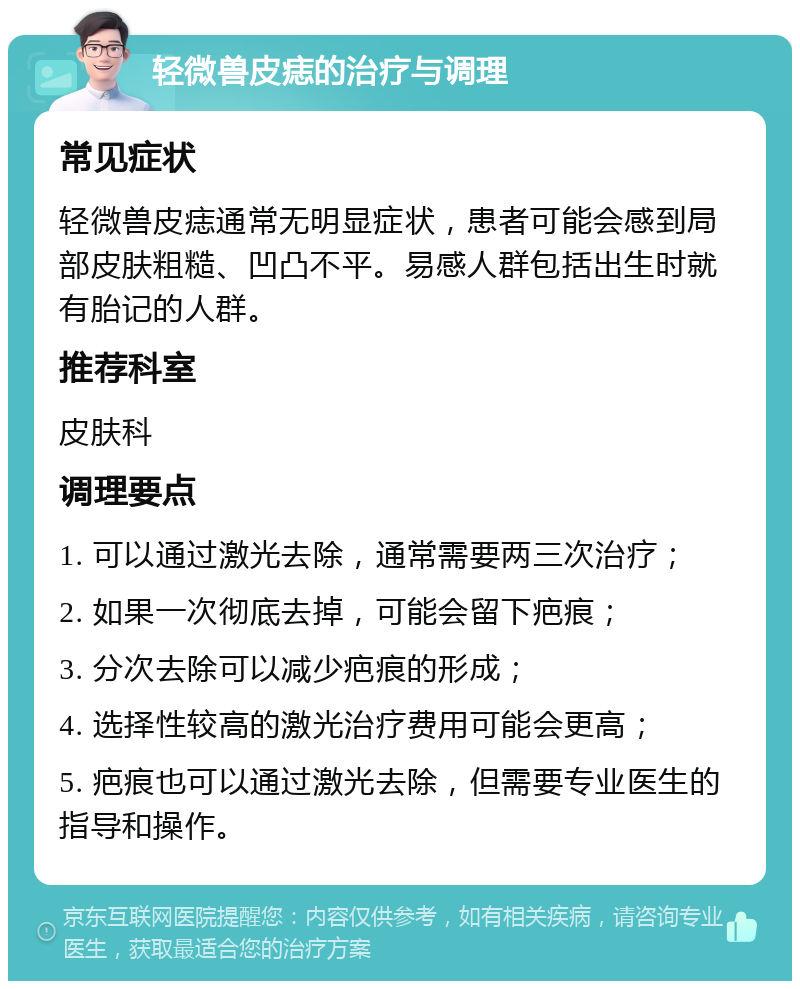 轻微兽皮痣的治疗与调理 常见症状 轻微兽皮痣通常无明显症状，患者可能会感到局部皮肤粗糙、凹凸不平。易感人群包括出生时就有胎记的人群。 推荐科室 皮肤科 调理要点 1. 可以通过激光去除，通常需要两三次治疗； 2. 如果一次彻底去掉，可能会留下疤痕； 3. 分次去除可以减少疤痕的形成； 4. 选择性较高的激光治疗费用可能会更高； 5. 疤痕也可以通过激光去除，但需要专业医生的指导和操作。