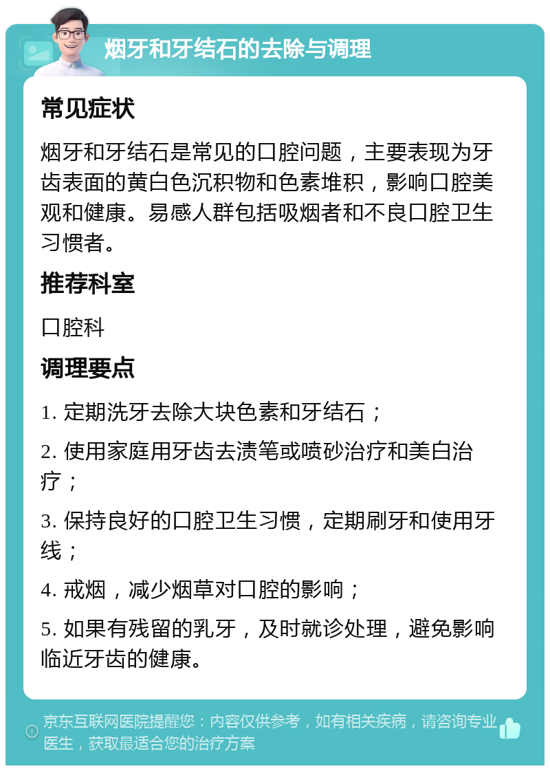 烟牙和牙结石的去除与调理 常见症状 烟牙和牙结石是常见的口腔问题，主要表现为牙齿表面的黄白色沉积物和色素堆积，影响口腔美观和健康。易感人群包括吸烟者和不良口腔卫生习惯者。 推荐科室 口腔科 调理要点 1. 定期洗牙去除大块色素和牙结石； 2. 使用家庭用牙齿去渍笔或喷砂治疗和美白治疗； 3. 保持良好的口腔卫生习惯，定期刷牙和使用牙线； 4. 戒烟，减少烟草对口腔的影响； 5. 如果有残留的乳牙，及时就诊处理，避免影响临近牙齿的健康。