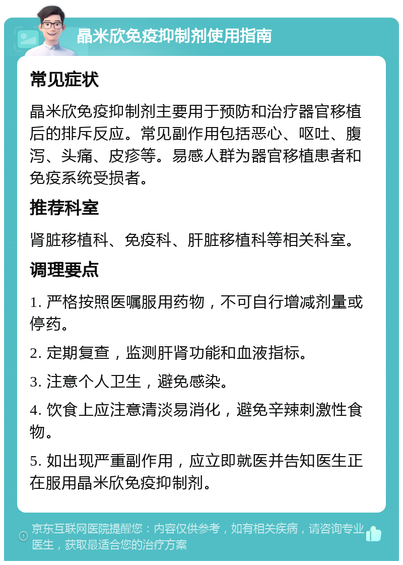 晶米欣免疫抑制剂使用指南 常见症状 晶米欣免疫抑制剂主要用于预防和治疗器官移植后的排斥反应。常见副作用包括恶心、呕吐、腹泻、头痛、皮疹等。易感人群为器官移植患者和免疫系统受损者。 推荐科室 肾脏移植科、免疫科、肝脏移植科等相关科室。 调理要点 1. 严格按照医嘱服用药物，不可自行增减剂量或停药。 2. 定期复查，监测肝肾功能和血液指标。 3. 注意个人卫生，避免感染。 4. 饮食上应注意清淡易消化，避免辛辣刺激性食物。 5. 如出现严重副作用，应立即就医并告知医生正在服用晶米欣免疫抑制剂。