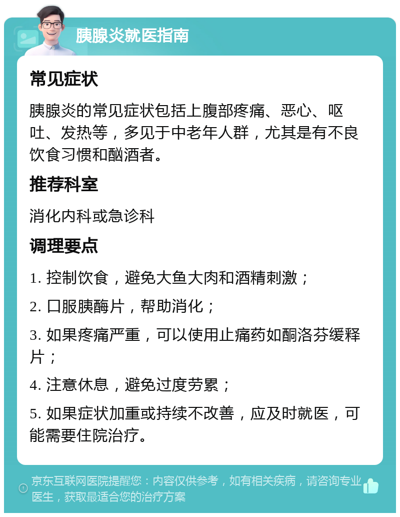 胰腺炎就医指南 常见症状 胰腺炎的常见症状包括上腹部疼痛、恶心、呕吐、发热等，多见于中老年人群，尤其是有不良饮食习惯和酗酒者。 推荐科室 消化内科或急诊科 调理要点 1. 控制饮食，避免大鱼大肉和酒精刺激； 2. 口服胰酶片，帮助消化； 3. 如果疼痛严重，可以使用止痛药如酮洛芬缓释片； 4. 注意休息，避免过度劳累； 5. 如果症状加重或持续不改善，应及时就医，可能需要住院治疗。