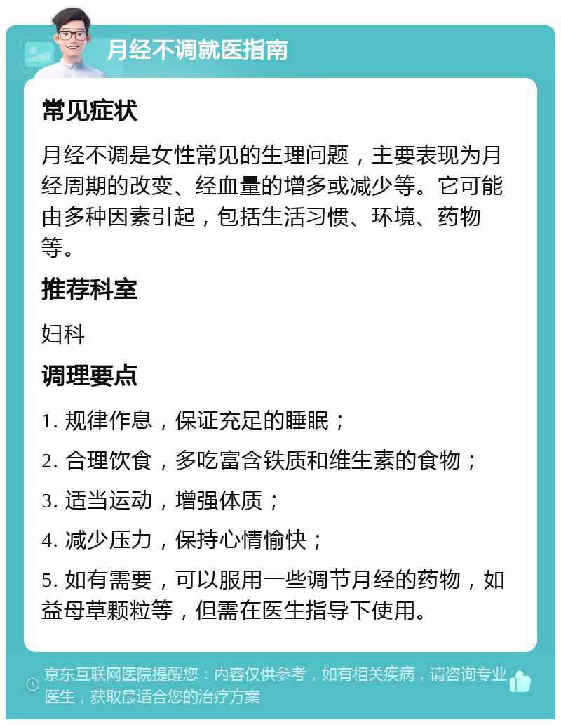 月经不调就医指南 常见症状 月经不调是女性常见的生理问题，主要表现为月经周期的改变、经血量的增多或减少等。它可能由多种因素引起，包括生活习惯、环境、药物等。 推荐科室 妇科 调理要点 1. 规律作息，保证充足的睡眠； 2. 合理饮食，多吃富含铁质和维生素的食物； 3. 适当运动，增强体质； 4. 减少压力，保持心情愉快； 5. 如有需要，可以服用一些调节月经的药物，如益母草颗粒等，但需在医生指导下使用。