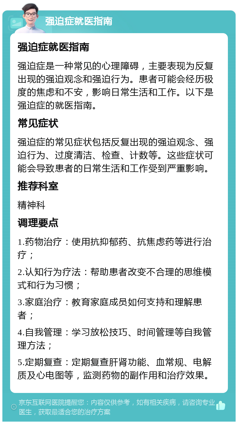 强迫症就医指南 强迫症就医指南 强迫症是一种常见的心理障碍，主要表现为反复出现的强迫观念和强迫行为。患者可能会经历极度的焦虑和不安，影响日常生活和工作。以下是强迫症的就医指南。 常见症状 强迫症的常见症状包括反复出现的强迫观念、强迫行为、过度清洁、检查、计数等。这些症状可能会导致患者的日常生活和工作受到严重影响。 推荐科室 精神科 调理要点 1.药物治疗：使用抗抑郁药、抗焦虑药等进行治疗； 2.认知行为疗法：帮助患者改变不合理的思维模式和行为习惯； 3.家庭治疗：教育家庭成员如何支持和理解患者； 4.自我管理：学习放松技巧、时间管理等自我管理方法； 5.定期复查：定期复查肝肾功能、血常规、电解质及心电图等，监测药物的副作用和治疗效果。