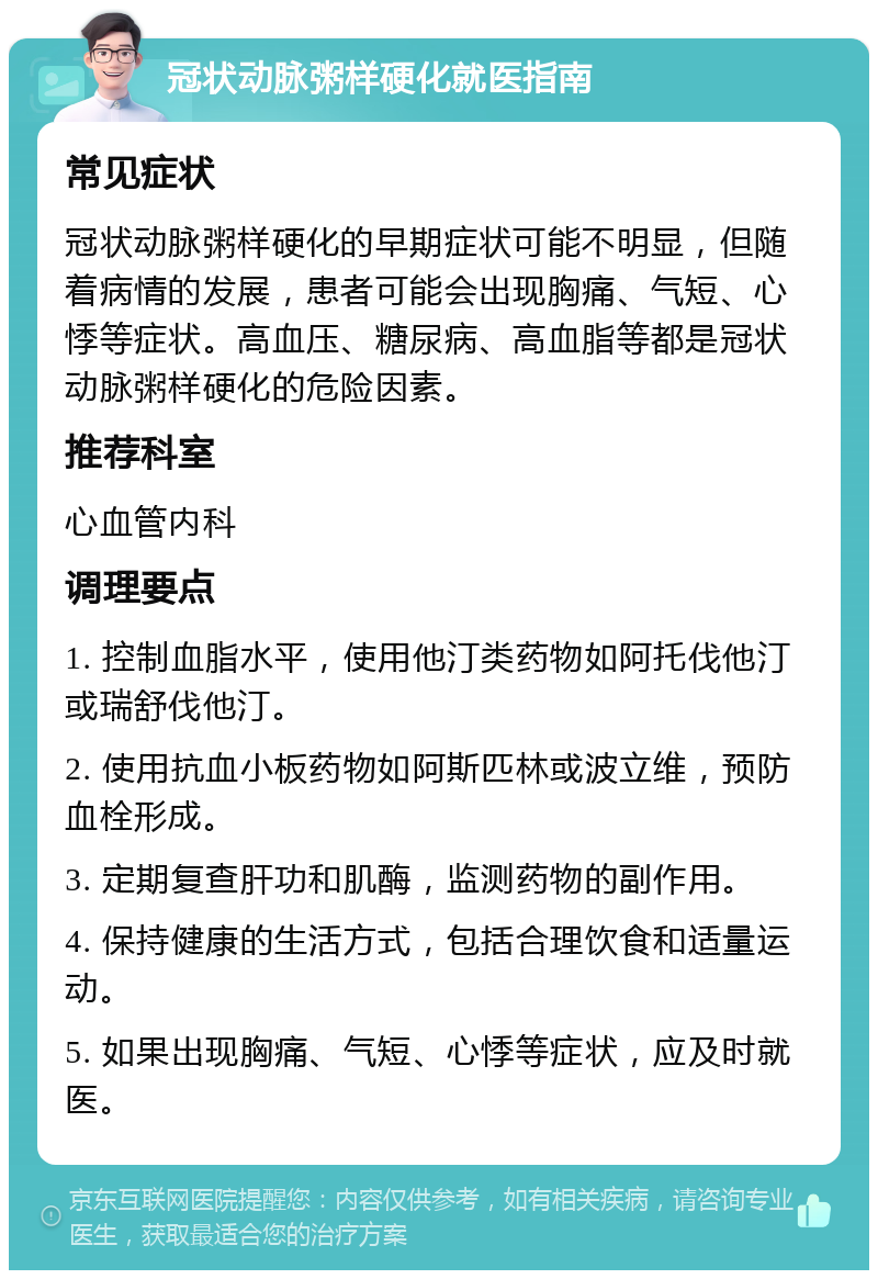 冠状动脉粥样硬化就医指南 常见症状 冠状动脉粥样硬化的早期症状可能不明显，但随着病情的发展，患者可能会出现胸痛、气短、心悸等症状。高血压、糖尿病、高血脂等都是冠状动脉粥样硬化的危险因素。 推荐科室 心血管内科 调理要点 1. 控制血脂水平，使用他汀类药物如阿托伐他汀或瑞舒伐他汀。 2. 使用抗血小板药物如阿斯匹林或波立维，预防血栓形成。 3. 定期复查肝功和肌酶，监测药物的副作用。 4. 保持健康的生活方式，包括合理饮食和适量运动。 5. 如果出现胸痛、气短、心悸等症状，应及时就医。