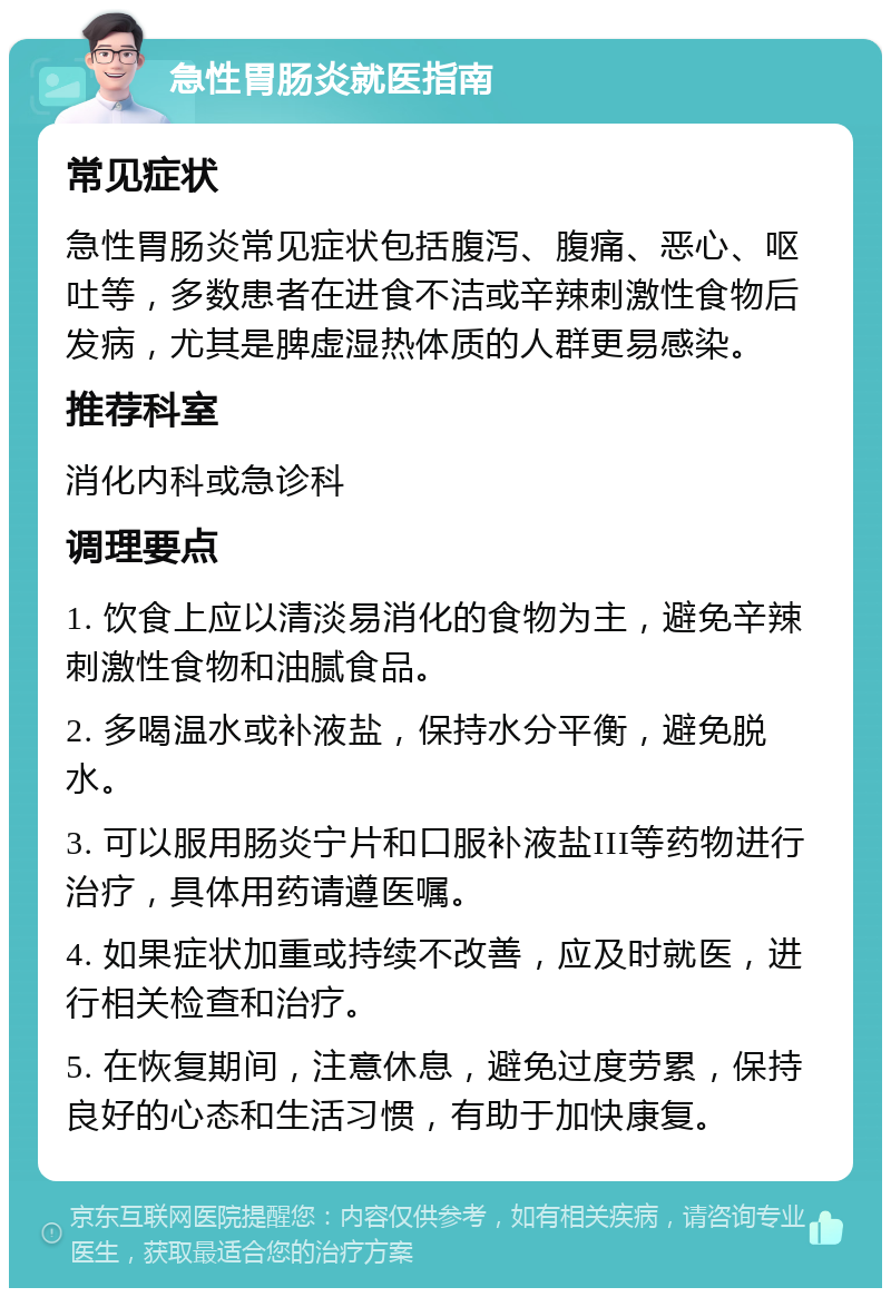 急性胃肠炎就医指南 常见症状 急性胃肠炎常见症状包括腹泻、腹痛、恶心、呕吐等，多数患者在进食不洁或辛辣刺激性食物后发病，尤其是脾虚湿热体质的人群更易感染。 推荐科室 消化内科或急诊科 调理要点 1. 饮食上应以清淡易消化的食物为主，避免辛辣刺激性食物和油腻食品。 2. 多喝温水或补液盐，保持水分平衡，避免脱水。 3. 可以服用肠炎宁片和口服补液盐III等药物进行治疗，具体用药请遵医嘱。 4. 如果症状加重或持续不改善，应及时就医，进行相关检查和治疗。 5. 在恢复期间，注意休息，避免过度劳累，保持良好的心态和生活习惯，有助于加快康复。