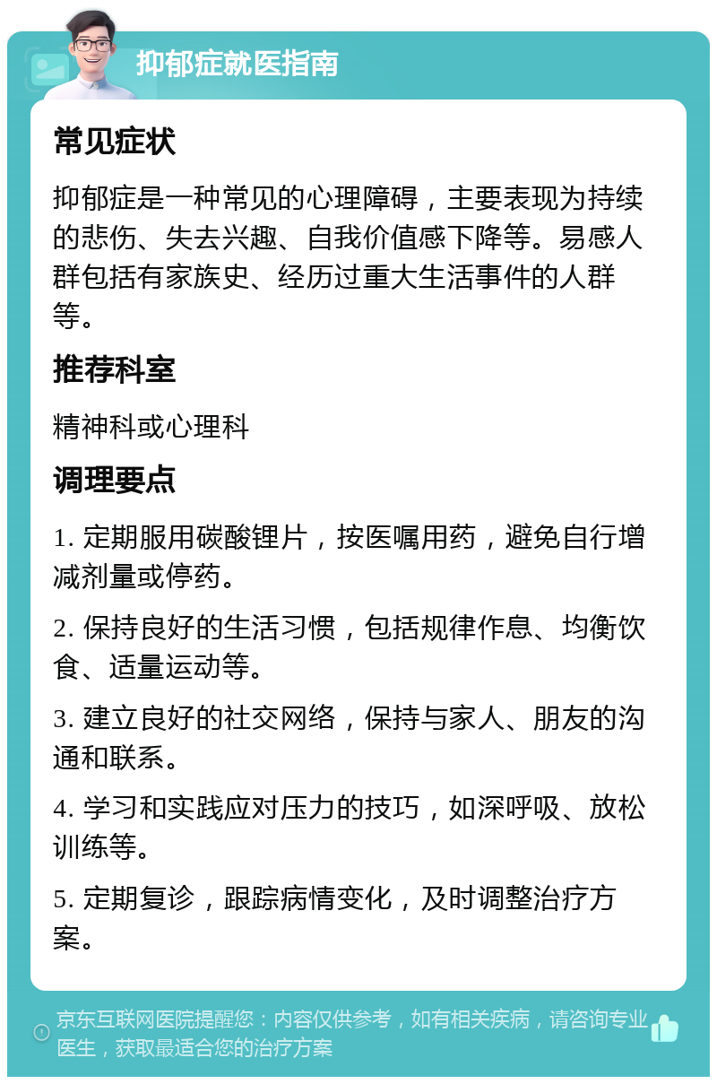 抑郁症就医指南 常见症状 抑郁症是一种常见的心理障碍，主要表现为持续的悲伤、失去兴趣、自我价值感下降等。易感人群包括有家族史、经历过重大生活事件的人群等。 推荐科室 精神科或心理科 调理要点 1. 定期服用碳酸锂片，按医嘱用药，避免自行增减剂量或停药。 2. 保持良好的生活习惯，包括规律作息、均衡饮食、适量运动等。 3. 建立良好的社交网络，保持与家人、朋友的沟通和联系。 4. 学习和实践应对压力的技巧，如深呼吸、放松训练等。 5. 定期复诊，跟踪病情变化，及时调整治疗方案。