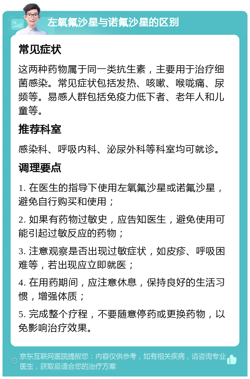 左氧氟沙星与诺氟沙星的区别 常见症状 这两种药物属于同一类抗生素，主要用于治疗细菌感染。常见症状包括发热、咳嗽、喉咙痛、尿频等。易感人群包括免疫力低下者、老年人和儿童等。 推荐科室 感染科、呼吸内科、泌尿外科等科室均可就诊。 调理要点 1. 在医生的指导下使用左氧氟沙星或诺氟沙星，避免自行购买和使用； 2. 如果有药物过敏史，应告知医生，避免使用可能引起过敏反应的药物； 3. 注意观察是否出现过敏症状，如皮疹、呼吸困难等，若出现应立即就医； 4. 在用药期间，应注意休息，保持良好的生活习惯，增强体质； 5. 完成整个疗程，不要随意停药或更换药物，以免影响治疗效果。