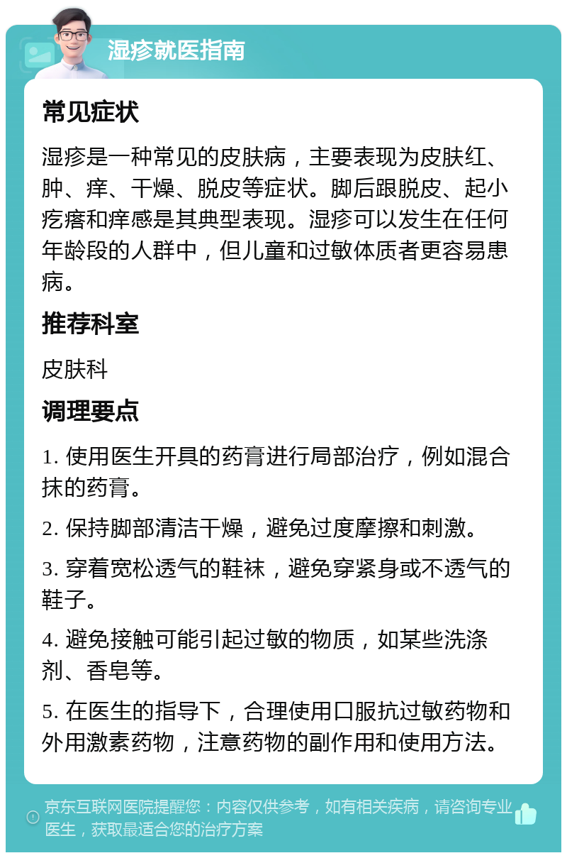 湿疹就医指南 常见症状 湿疹是一种常见的皮肤病，主要表现为皮肤红、肿、痒、干燥、脱皮等症状。脚后跟脱皮、起小疙瘩和痒感是其典型表现。湿疹可以发生在任何年龄段的人群中，但儿童和过敏体质者更容易患病。 推荐科室 皮肤科 调理要点 1. 使用医生开具的药膏进行局部治疗，例如混合抹的药膏。 2. 保持脚部清洁干燥，避免过度摩擦和刺激。 3. 穿着宽松透气的鞋袜，避免穿紧身或不透气的鞋子。 4. 避免接触可能引起过敏的物质，如某些洗涤剂、香皂等。 5. 在医生的指导下，合理使用口服抗过敏药物和外用激素药物，注意药物的副作用和使用方法。