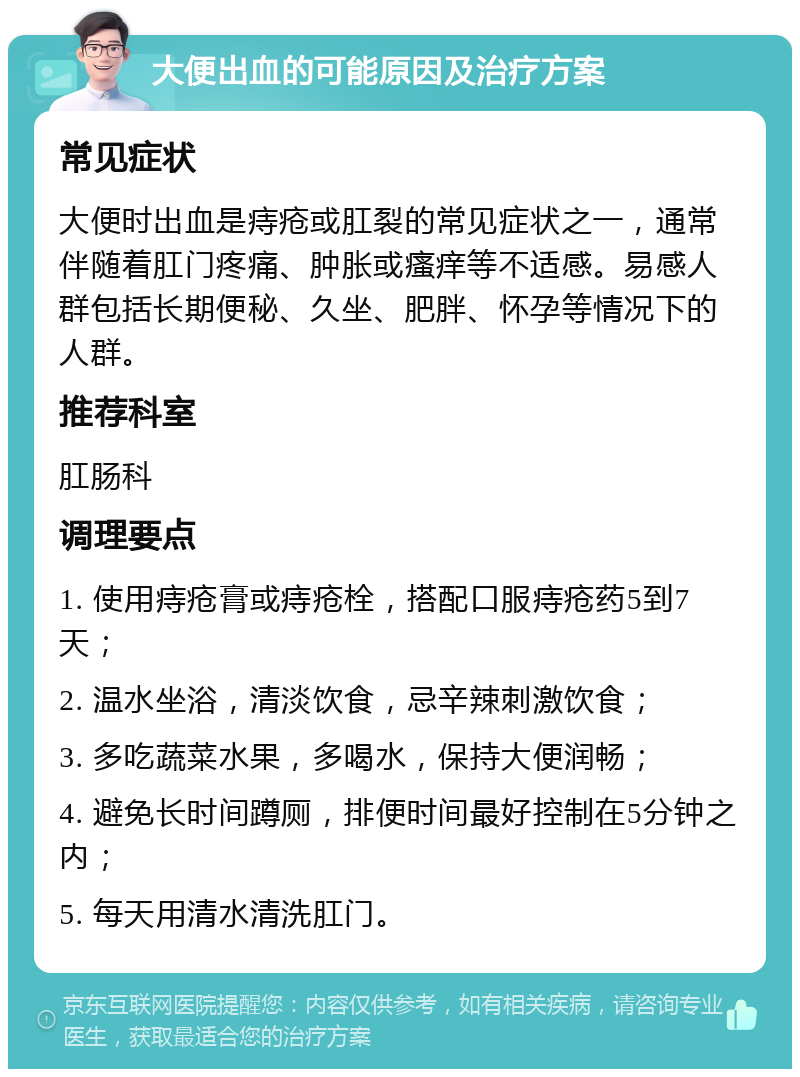 大便出血的可能原因及治疗方案 常见症状 大便时出血是痔疮或肛裂的常见症状之一，通常伴随着肛门疼痛、肿胀或瘙痒等不适感。易感人群包括长期便秘、久坐、肥胖、怀孕等情况下的人群。 推荐科室 肛肠科 调理要点 1. 使用痔疮膏或痔疮栓，搭配口服痔疮药5到7天； 2. 温水坐浴，清淡饮食，忌辛辣刺激饮食； 3. 多吃蔬菜水果，多喝水，保持大便润畅； 4. 避免长时间蹲厕，排便时间最好控制在5分钟之内； 5. 每天用清水清洗肛门。