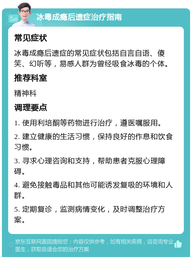 冰毒成瘾后遗症治疗指南 常见症状 冰毒成瘾后遗症的常见症状包括自言自语、傻笑、幻听等，易感人群为曾经吸食冰毒的个体。 推荐科室 精神科 调理要点 1. 使用利培酮等药物进行治疗，遵医嘱服用。 2. 建立健康的生活习惯，保持良好的作息和饮食习惯。 3. 寻求心理咨询和支持，帮助患者克服心理障碍。 4. 避免接触毒品和其他可能诱发复吸的环境和人群。 5. 定期复诊，监测病情变化，及时调整治疗方案。