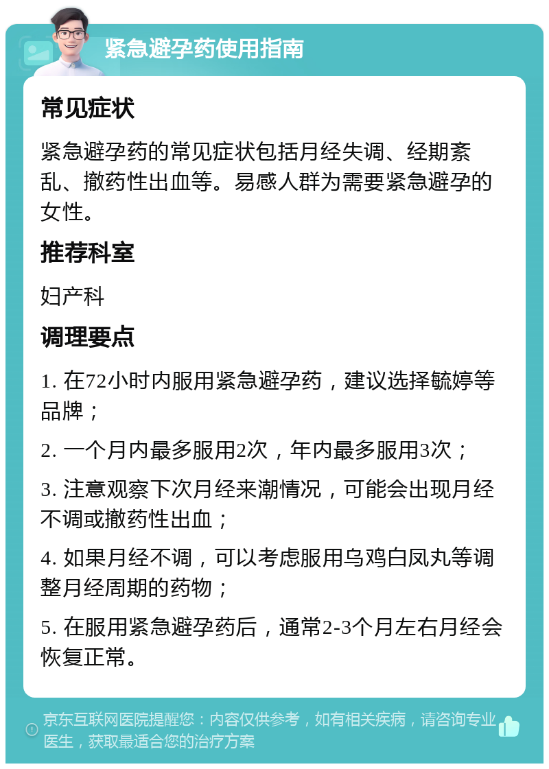 紧急避孕药使用指南 常见症状 紧急避孕药的常见症状包括月经失调、经期紊乱、撤药性出血等。易感人群为需要紧急避孕的女性。 推荐科室 妇产科 调理要点 1. 在72小时内服用紧急避孕药，建议选择毓婷等品牌； 2. 一个月内最多服用2次，年内最多服用3次； 3. 注意观察下次月经来潮情况，可能会出现月经不调或撤药性出血； 4. 如果月经不调，可以考虑服用乌鸡白凤丸等调整月经周期的药物； 5. 在服用紧急避孕药后，通常2-3个月左右月经会恢复正常。