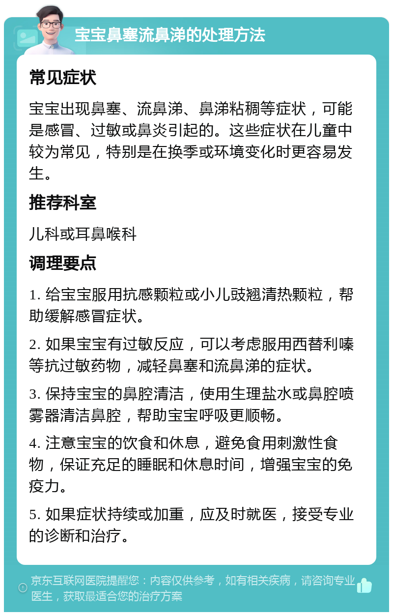 宝宝鼻塞流鼻涕的处理方法 常见症状 宝宝出现鼻塞、流鼻涕、鼻涕粘稠等症状，可能是感冒、过敏或鼻炎引起的。这些症状在儿童中较为常见，特别是在换季或环境变化时更容易发生。 推荐科室 儿科或耳鼻喉科 调理要点 1. 给宝宝服用抗感颗粒或小儿豉翘清热颗粒，帮助缓解感冒症状。 2. 如果宝宝有过敏反应，可以考虑服用西替利嗪等抗过敏药物，减轻鼻塞和流鼻涕的症状。 3. 保持宝宝的鼻腔清洁，使用生理盐水或鼻腔喷雾器清洁鼻腔，帮助宝宝呼吸更顺畅。 4. 注意宝宝的饮食和休息，避免食用刺激性食物，保证充足的睡眠和休息时间，增强宝宝的免疫力。 5. 如果症状持续或加重，应及时就医，接受专业的诊断和治疗。