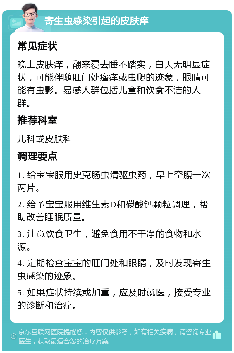 寄生虫感染引起的皮肤痒 常见症状 晚上皮肤痒，翻来覆去睡不踏实，白天无明显症状，可能伴随肛门处瘙痒或虫爬的迹象，眼睛可能有虫影。易感人群包括儿童和饮食不洁的人群。 推荐科室 儿科或皮肤科 调理要点 1. 给宝宝服用史克肠虫清驱虫药，早上空腹一次两片。 2. 给予宝宝服用维生素D和碳酸钙颗粒调理，帮助改善睡眠质量。 3. 注意饮食卫生，避免食用不干净的食物和水源。 4. 定期检查宝宝的肛门处和眼睛，及时发现寄生虫感染的迹象。 5. 如果症状持续或加重，应及时就医，接受专业的诊断和治疗。