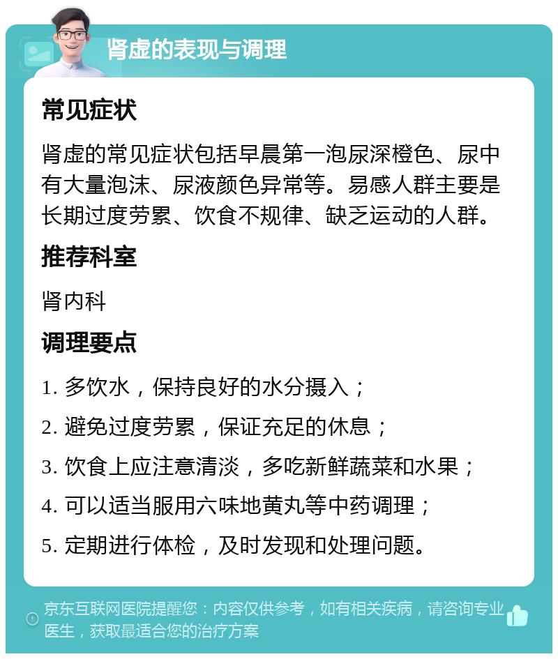 肾虚的表现与调理 常见症状 肾虚的常见症状包括早晨第一泡尿深橙色、尿中有大量泡沫、尿液颜色异常等。易感人群主要是长期过度劳累、饮食不规律、缺乏运动的人群。 推荐科室 肾内科 调理要点 1. 多饮水，保持良好的水分摄入； 2. 避免过度劳累，保证充足的休息； 3. 饮食上应注意清淡，多吃新鲜蔬菜和水果； 4. 可以适当服用六味地黄丸等中药调理； 5. 定期进行体检，及时发现和处理问题。