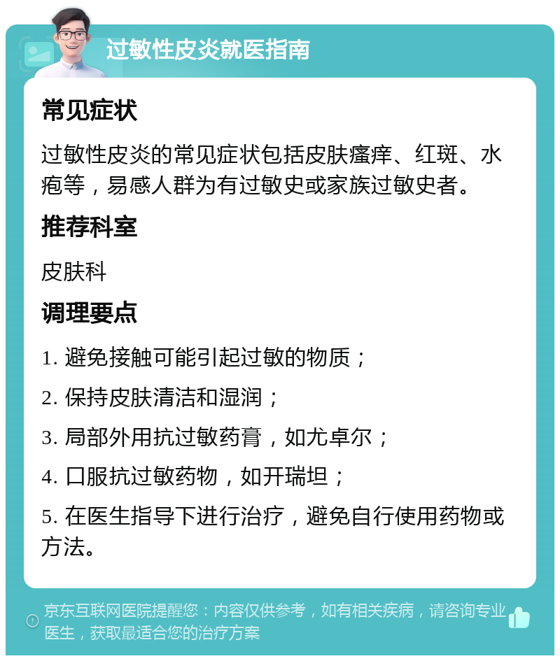 过敏性皮炎就医指南 常见症状 过敏性皮炎的常见症状包括皮肤瘙痒、红斑、水疱等，易感人群为有过敏史或家族过敏史者。 推荐科室 皮肤科 调理要点 1. 避免接触可能引起过敏的物质； 2. 保持皮肤清洁和湿润； 3. 局部外用抗过敏药膏，如尤卓尔； 4. 口服抗过敏药物，如开瑞坦； 5. 在医生指导下进行治疗，避免自行使用药物或方法。