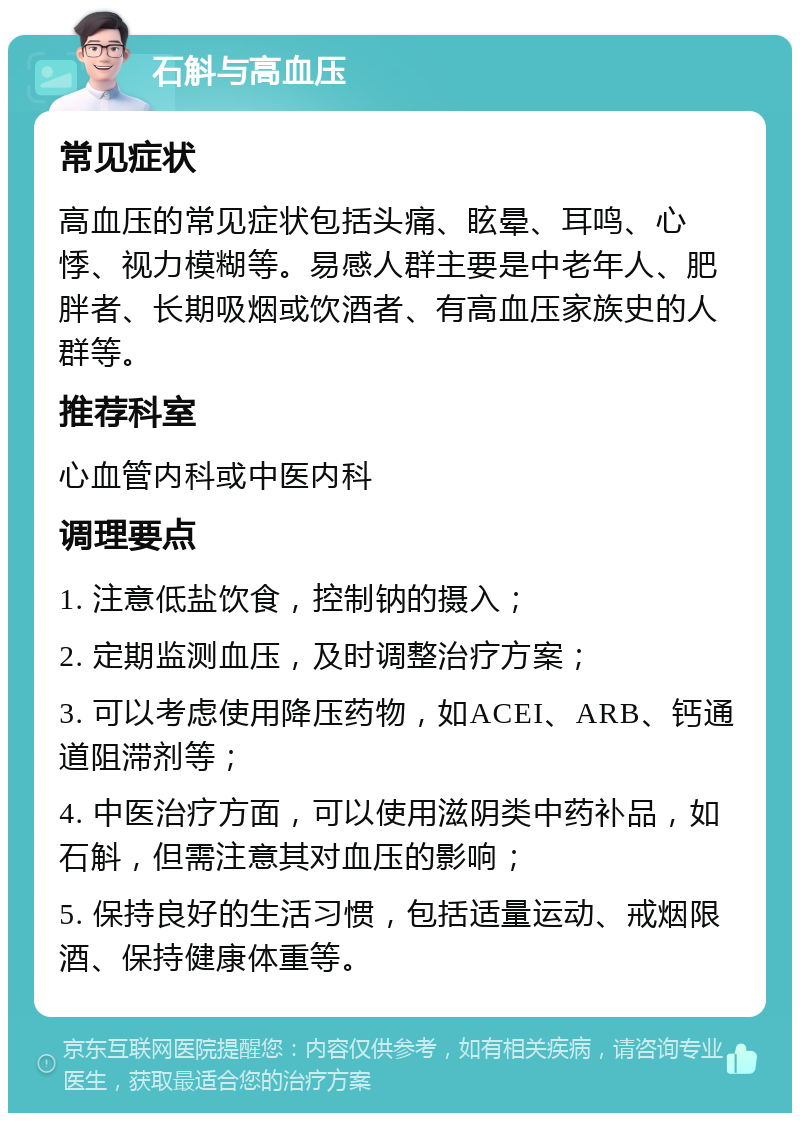 石斛与高血压 常见症状 高血压的常见症状包括头痛、眩晕、耳鸣、心悸、视力模糊等。易感人群主要是中老年人、肥胖者、长期吸烟或饮酒者、有高血压家族史的人群等。 推荐科室 心血管内科或中医内科 调理要点 1. 注意低盐饮食，控制钠的摄入； 2. 定期监测血压，及时调整治疗方案； 3. 可以考虑使用降压药物，如ACEI、ARB、钙通道阻滞剂等； 4. 中医治疗方面，可以使用滋阴类中药补品，如石斛，但需注意其对血压的影响； 5. 保持良好的生活习惯，包括适量运动、戒烟限酒、保持健康体重等。