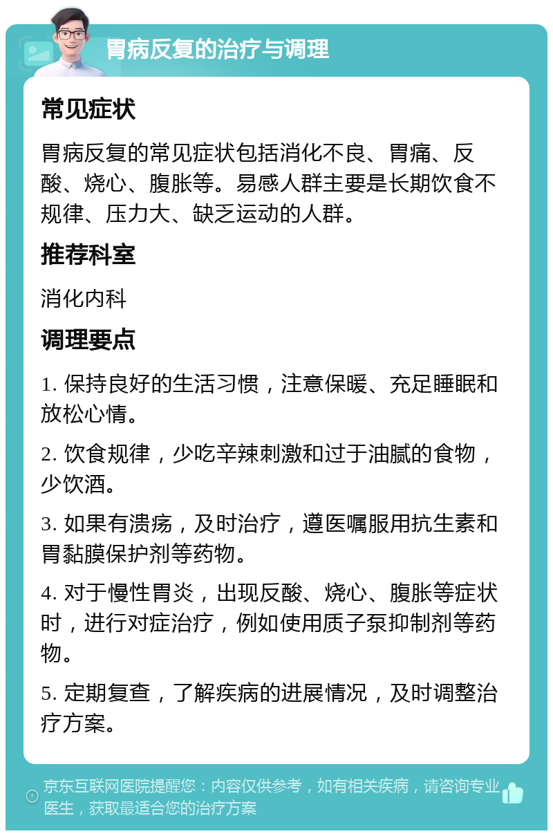 胃病反复的治疗与调理 常见症状 胃病反复的常见症状包括消化不良、胃痛、反酸、烧心、腹胀等。易感人群主要是长期饮食不规律、压力大、缺乏运动的人群。 推荐科室 消化内科 调理要点 1. 保持良好的生活习惯，注意保暖、充足睡眠和放松心情。 2. 饮食规律，少吃辛辣刺激和过于油腻的食物，少饮酒。 3. 如果有溃疡，及时治疗，遵医嘱服用抗生素和胃黏膜保护剂等药物。 4. 对于慢性胃炎，出现反酸、烧心、腹胀等症状时，进行对症治疗，例如使用质子泵抑制剂等药物。 5. 定期复查，了解疾病的进展情况，及时调整治疗方案。