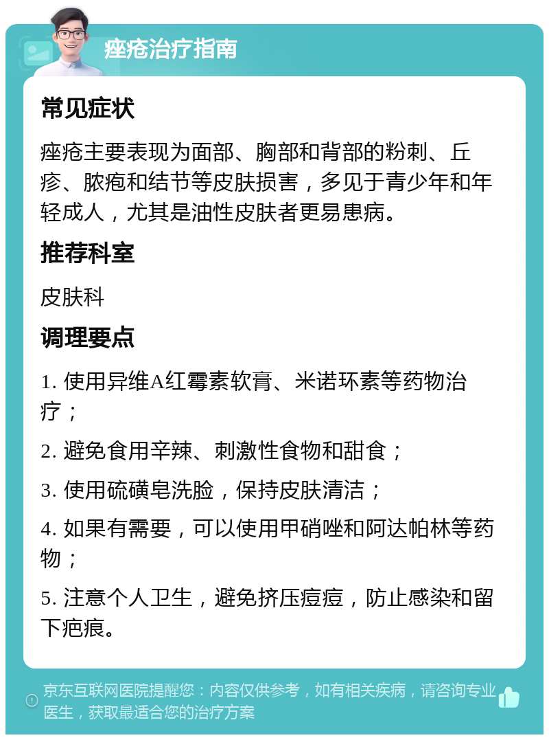 痤疮治疗指南 常见症状 痤疮主要表现为面部、胸部和背部的粉刺、丘疹、脓疱和结节等皮肤损害，多见于青少年和年轻成人，尤其是油性皮肤者更易患病。 推荐科室 皮肤科 调理要点 1. 使用异维A红霉素软膏、米诺环素等药物治疗； 2. 避免食用辛辣、刺激性食物和甜食； 3. 使用硫磺皂洗脸，保持皮肤清洁； 4. 如果有需要，可以使用甲硝唑和阿达帕林等药物； 5. 注意个人卫生，避免挤压痘痘，防止感染和留下疤痕。